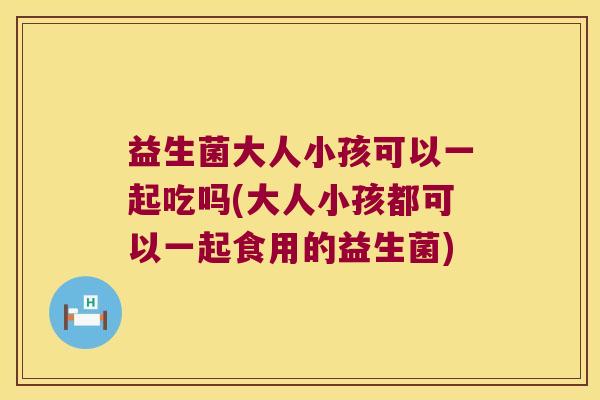 益生菌大人小孩可以一起吃吗(大人小孩都可以一起食用的益生菌)