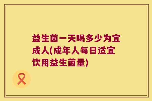 益生菌一天喝多少为宜成人(成年人每日适宜饮用益生菌量)