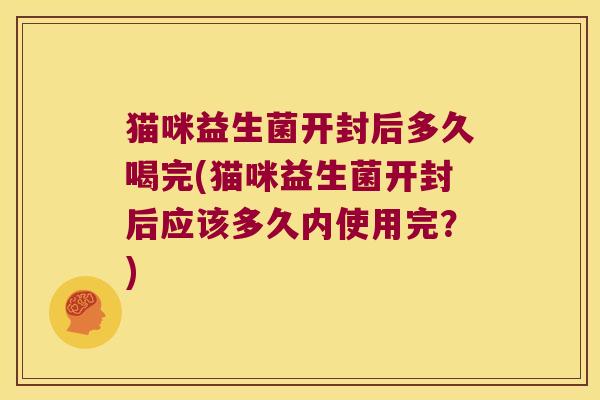 猫咪益生菌开封后多久喝完(猫咪益生菌开封后应该多久内使用完？)