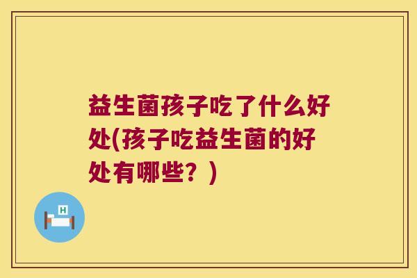 益生菌孩子吃了什么好处(孩子吃益生菌的好处有哪些？)