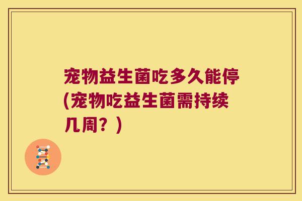 宠物益生菌吃多久能停(宠物吃益生菌需持续几周？)