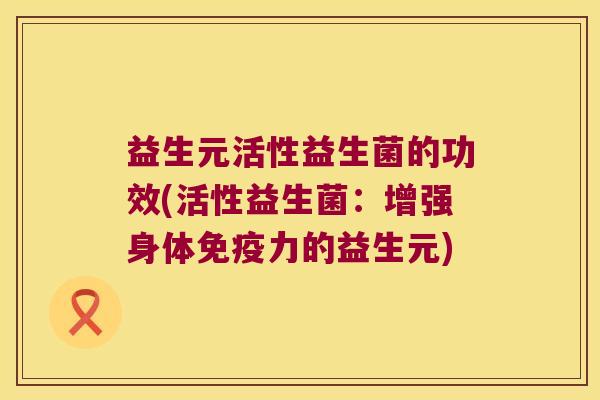 益生元活性益生菌的功效(活性益生菌：增强身体免疫力的益生元)