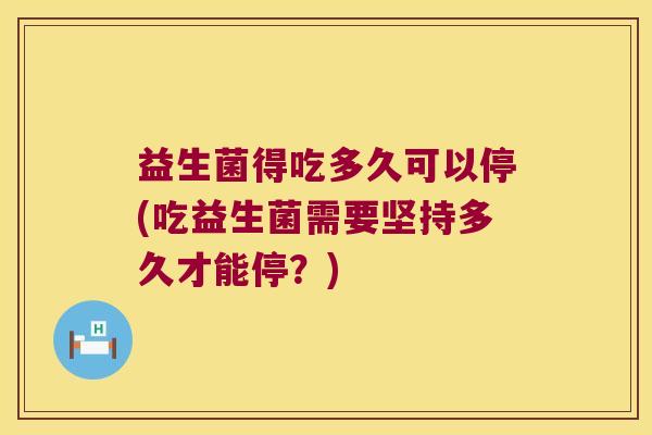 益生菌得吃多久可以停(吃益生菌需要坚持多久才能停？)