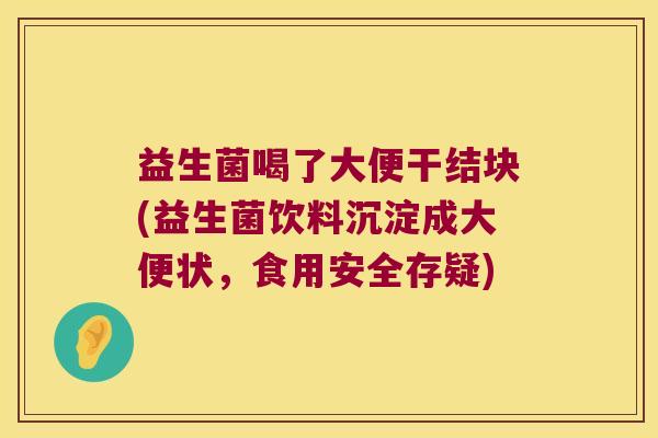 益生菌喝了大便干结块(益生菌饮料沉淀成大便状，食用安全存疑)