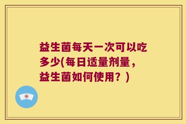 益生菌每天一次可以吃多少(每日适量剂量，益生菌如何使用？)