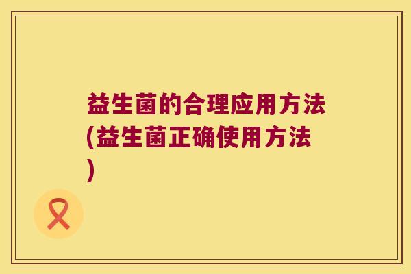 益生菌的合理应用方法(益生菌正确使用方法) 益生菌的合理应用方法(益生菌正确使用方法)