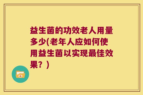 益生菌的功效老人用量多少(老年人应如何使用益生菌以实现最佳效果？)