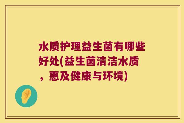 水质护理益生菌有哪些好处(益生菌清洁水质，惠及健康与环境)