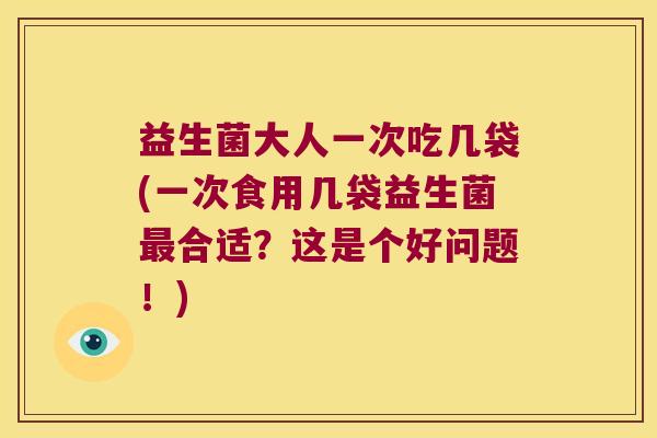 益生菌大人一次吃几袋(一次食用几袋益生菌最合适？这是个好问题！)