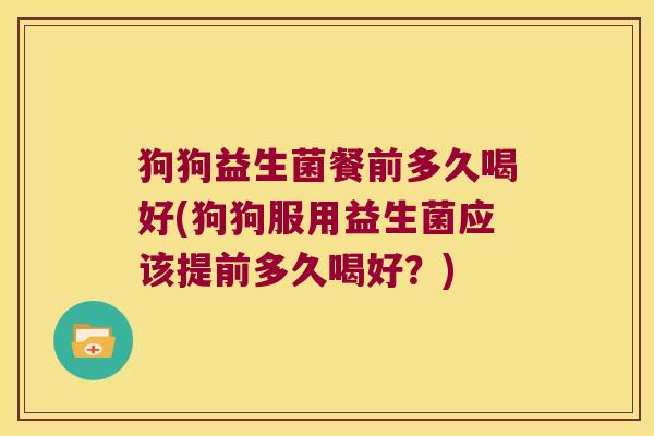 狗狗益生菌餐前多久喝好(狗狗服用益生菌应该提前多久喝好？)