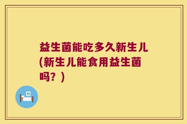益生菌能吃多久新生儿(新生儿能食用益生菌吗？)