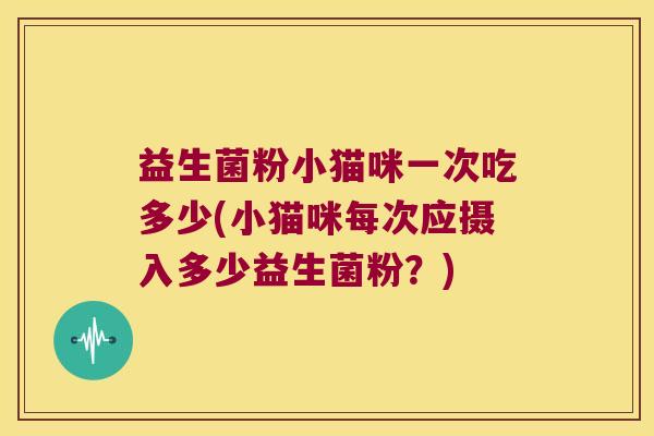 益生菌粉小猫咪一次吃多少(小猫咪每次应摄入多少益生菌粉?) 益生菌粉小猫咪一次吃多少(小猫咪每次应摄入多少益生菌粉?)