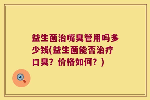 益生菌治嘴臭管用吗多少钱(益生菌能否治疗口臭？价格如何？)
