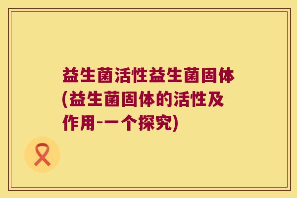 益生菌活性益生菌固体(益生菌固体的活性及作用-一个探究) 益生菌活性益生菌固体(益生菌固体的活性及作用-一个探究)