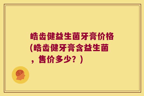 皓齿健益生菌牙膏价格(皓齿健牙膏含益生菌，售价多少？)
