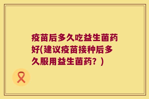 疫苗后多久吃益生菌药好(建议疫苗接种后多久服用益生菌药？)