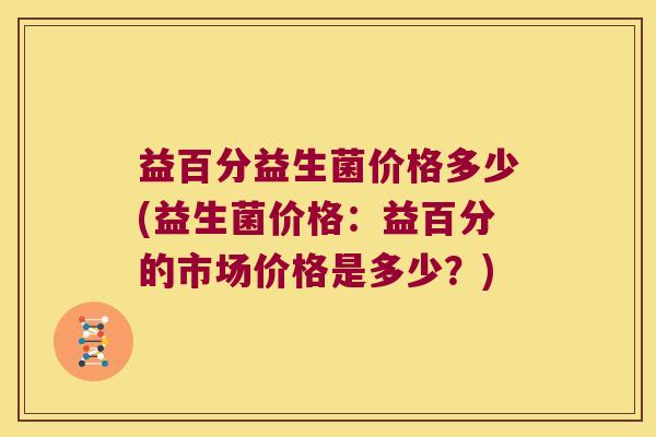 益百分益生菌价格多少(益生菌价格：益百分的市场价格是多少？)