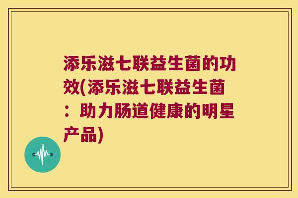 添乐滋七联益生菌的功效(添乐滋七联益生菌:助力肠道健康的明星产品) 添乐滋七联益生菌的功效(添乐滋七联益生菌:助力肠道健康的明星产品)