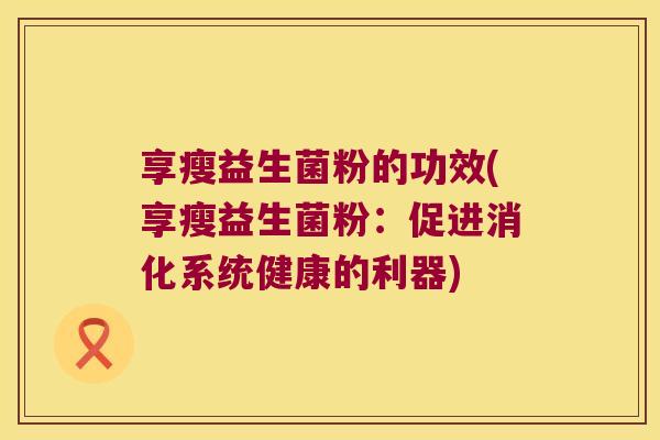 享瘦益生菌粉的功效(享瘦益生菌粉:促进消化系统健康的利器) 享瘦益生菌粉的功效(享瘦益生菌粉:促进消化系统健康的利器)