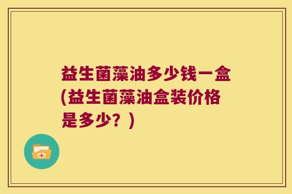 益生菌藻油多少钱一盒(益生菌藻油盒装价格是多少？)