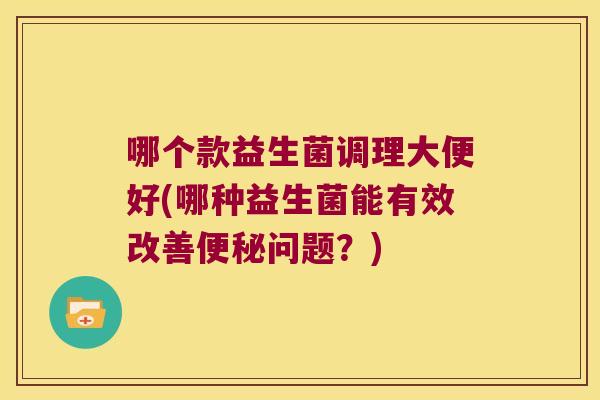 哪个款益生菌调理大便好(哪种益生菌能有效改善便秘问题？)