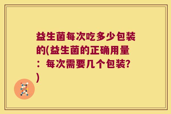 益生菌每次吃多少包装的(益生菌的正确用量：每次需要几个包装？)