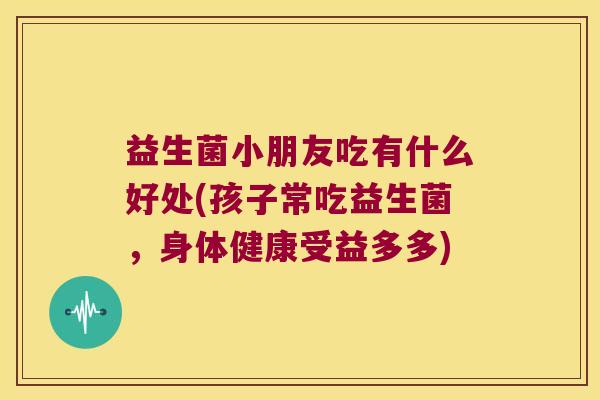 益生菌小朋友吃有什么好处(孩子常吃益生菌，身体健康受益多多)