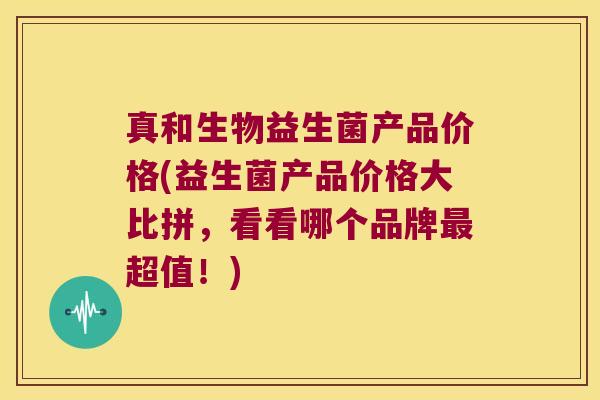真和生物益生菌产品价格(益生菌产品价格大比拼，看看哪个品牌超值！)