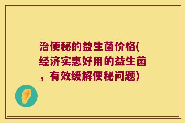 治便秘的益生菌价格(经济实惠好用的益生菌，有效缓解便秘问题)