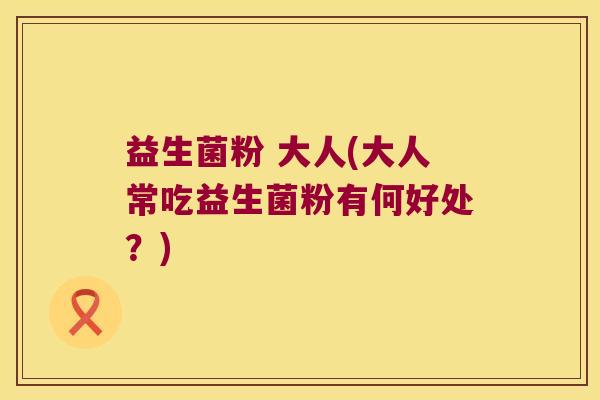 益生菌粉 大人(大人常吃益生菌粉有何好处?) 益生菌粉 大人(大人常吃益生菌粉有何好处?)