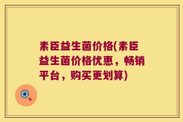 素臣益生菌价格(素臣益生菌价格优惠，畅销平台，购买更划算)