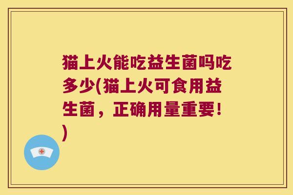 猫上火能吃益生菌吗吃多少(猫上火可食用益生菌，正确用量重要！)