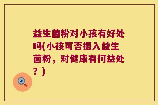 益生菌粉对小孩有好处吗(小孩可否摄入益生菌粉，对健康有何益处？)