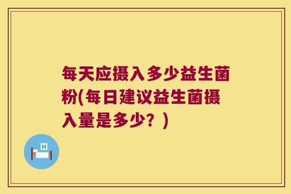 每天应摄入多少益生菌粉(每日建议益生菌摄入量是多少?) 每天应摄入多少益生菌粉(每日建议益生菌摄入量是多少?)