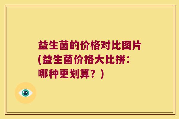 益生菌的价格对比图片(益生菌价格大比拼：哪种更划算？)