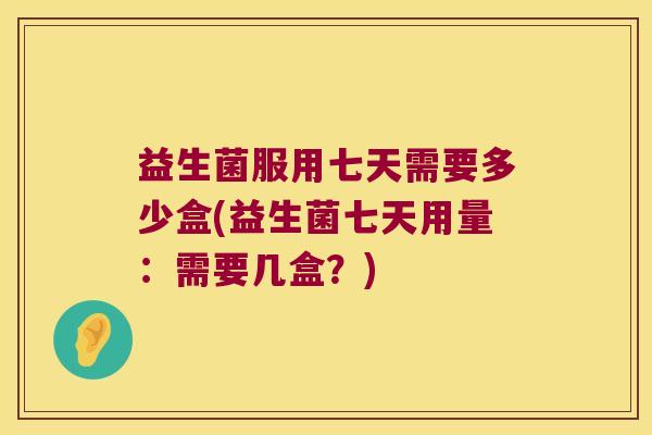 益生菌服用七天需要多少盒(益生菌七天用量：需要几盒？)