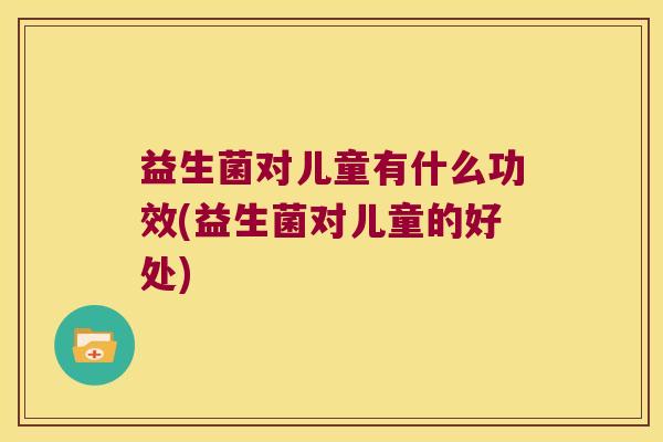益生菌对儿童有什么功效(益生菌对儿童的好处)