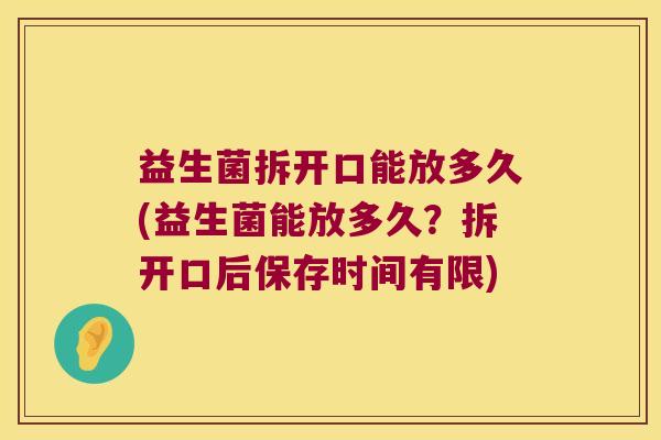 益生菌拆开口能放多久(益生菌能放多久？拆开口后保存时间有限)