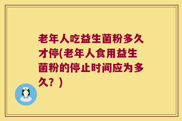 老年人吃益生菌粉多久才停(老年人食用益生菌粉的停止时间应为多久？)