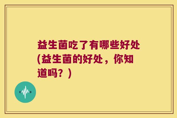益生菌吃了有哪些好处(益生菌的好处，你知道吗？)