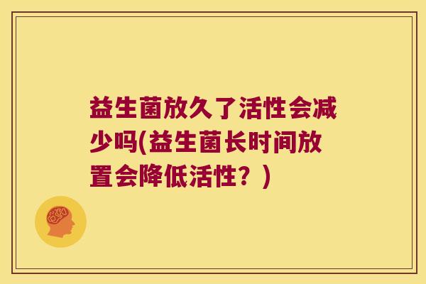 益生菌放久了活性会减少吗(益生菌长时间放置会降低活性？)