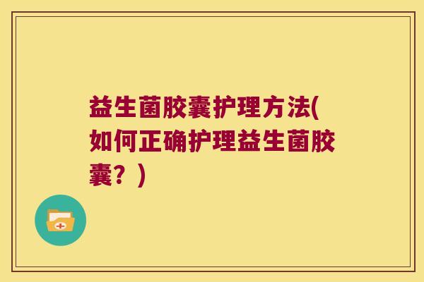 益生菌胶囊护理方法(如何正确护理益生菌胶囊？)
