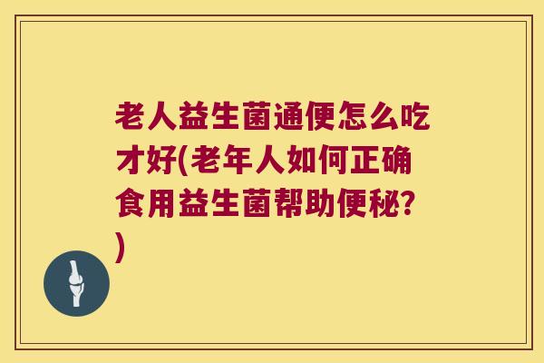 老人益生菌通便怎么吃才好(老年人如何正确食用益生菌帮助便秘？)