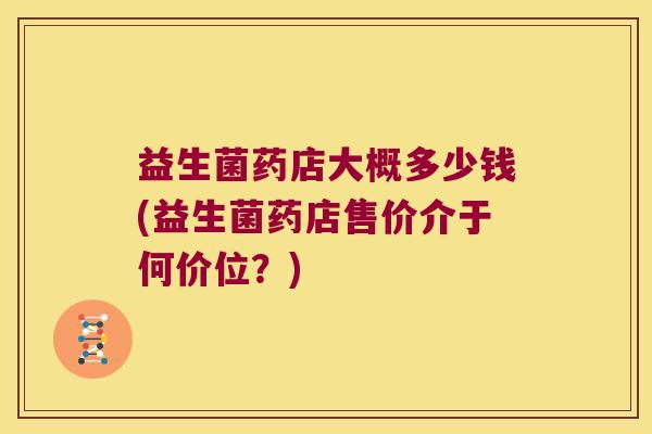 益生菌药店大概多少钱(益生菌药店售价介于何价位？)