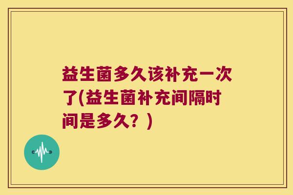 益生菌多久该补充一次了(益生菌补充间隔时间是多久？)