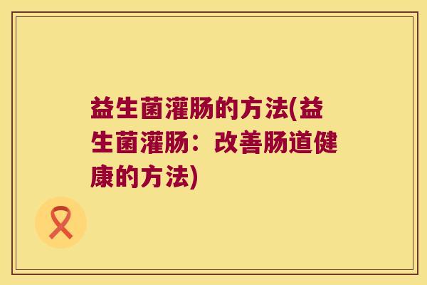 益生菌灌肠的方法(益生菌灌肠：改善肠道健康的方法)