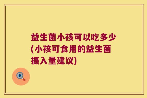 益生菌小孩可以吃多少(小孩可食用的益生菌摄入量建议)