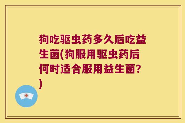 狗吃驱虫药多久后吃益生菌(狗服用驱虫药后何时适合服用益生菌？)