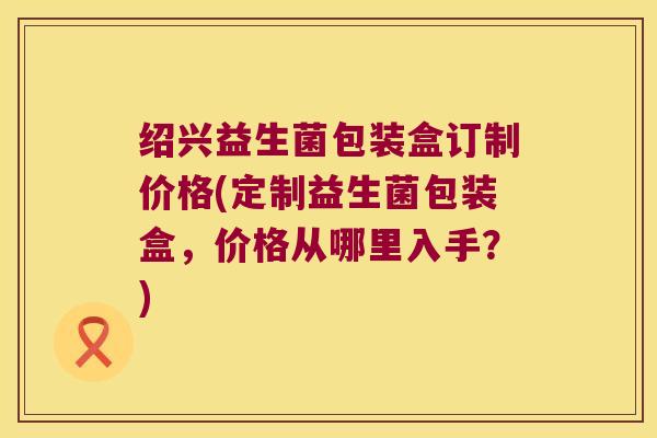 绍兴益生菌包装盒订制价格(定制益生菌包装盒，价格从哪里入手？)