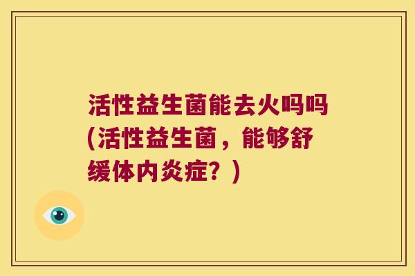 活性益生菌能去火吗吗(活性益生菌,能够舒缓体内?) 活性益生菌能去火吗吗(活性益生菌,能够舒缓体内?)